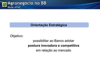 Objetivo:
possibilitar ao Banco adotar
postura inovadora e competitiva
em relação ao mercado
Orientação Estratégica
Agronegócio no BB
Rede ATNC
 
