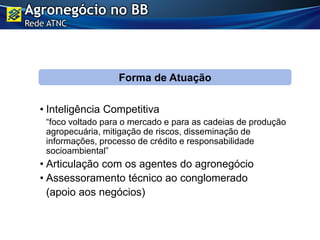 • Inteligência Competitiva
“foco voltado para o mercado e para as cadeias de produção
agropecuária, mitigação de riscos, disseminação de
informações, processo de crédito e responsabilidade
socioambiental”
• Articulação com os agentes do agronegócio
• Assessoramento técnico ao conglomerado
(apoio aos negócios)
Forma de Atuação
Agronegócio no BB
Rede ATNC
 