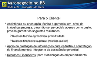 Para o Cliente:
• Assistência ou orientação técnica e gerencial em nível de
imóvel ou empresa: para não ser percebida apenas como custo,
precisa garantir os seguintes resultados:
Sucesso técnico-agronômico: produtividade
Sucesso financeiro: superávit (receitas-custos)
• Apoio na prestação de informações para cadastro e contratação
de financiamentos: integrante da assistência gerencial
• Recursos Financeiros: para viabilização do empreendimento
Agronegócio no BB
Rede ATNI – Propostas de Valor
 