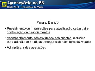 Para o Banco:
• Recebimento de informações para atualização cadastral e
contratação de financiamentos
• Acompanhamento das atividades dos clientes: inclusive
para adoção de medidas emergenciais com tempestividade
• Adimplência das operações
Agronegócio no BB
Rede ATNI – Propostas de Valor
 