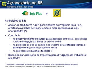 Atribuições do BB:
• Apoiar os produtores rurais participantes do Programa Soja Plus,
ofertando as linhas de financiamento mais adequadas às suas
necessidades (*)
• Contribuir:
• no desenvolvimento de cursos para adequação ambiental, construções
rurais e divulgação das linhas de crédito do BB
• na promoção de dias de campo e no trabalho de assistência técnica e
extensão rural junto aos produtores rurais
• na confecção de materiais técnicos (*)
• Disponibilizar Assessoria de Imprensa para divulgação de trabalhos e
resultados
Agronegócio no BB
Parceria Soja Plus e BB
e
(*) condicionado à disponibilidade orçamentária, (e/ou) à aprovação cadastral, (e/ou) à aprovação e deferimento da proposta.
Fonte: Termo de Cooperação Mútua entre a ABIOVE, a APROSOJA-MT e Banco do Brasil – 04/12/2014
 