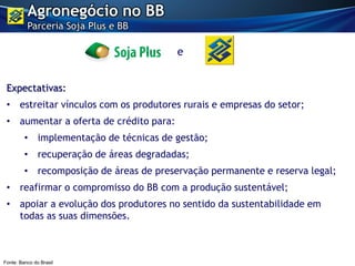 Expectativas:
• estreitar vínculos com os produtores rurais e empresas do setor;
• aumentar a oferta de crédito para:
• implementação de técnicas de gestão;
• recuperação de áreas degradadas;
• recomposição de áreas de preservação permanente e reserva legal;
• reafirmar o compromisso do BB com a produção sustentável;
• apoiar a evolução dos produtores no sentido da sustentabilidade em
todas as suas dimensões.
Agronegócio no BB
Parceria Soja Plus e BB
e
Fonte: Banco do Brasil
 