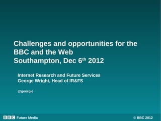 Challenges and opportunities for the
BBC and the Web
Southampton, Dec 6th 2012
 Internet Research and Future Services
 George Wright, Head of IR&FS

 @georgie




Future Media                             © BBC 2012
 