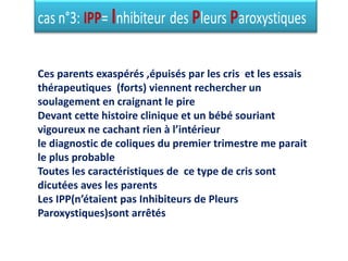 Ces parents exaspérés ,épuisés par les cris et les essais
thérapeutiques (forts) viennent rechercher un
soulagement en craignant le pire
Devant cette histoire clinique et un bébé souriant
vigoureux ne cachant rien à l’intérieur
le diagnostic de coliques du premier trimestre me parait
le plus probable
Toutes les caractéristiques de ce type de cris sont
dicutées aves les parents
Les IPP(n’étaient pas Inhibiteurs de Pleurs
Paroxystiques)sont arrêtés
 