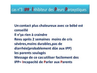 Uncontact plus chaleureux avec ce bébé est
conseillé
Il n’ya rien à craindre
Revu après 2 semaines moins de cris
sévères,moins durables,pas de
diarrhée(probablement dûe aux IPP)
les parents soulagés
Message de ce cas:utiliser facilement des
IPP= Incapacité de Parler aux Parents
 