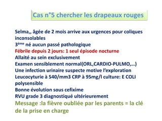 Cas n°5 chercher les drapeaux rouges
Selma,, âgée de 2 mois arrive aux urgences pour coliques
inconsolables
3ème né aucun passé pathologique
Fébrile depuis 2 jours: 1 seul épisode nocturne
Allaité au sein exclusivement
Examen sensiblement normal(ORL,CARDIO-PULMO,…)
Une infection urinaire suspecte motive l’exploration
Leucocyturie à 540/mm3 CRP à 95mg/l culture: E COLI
polysensible
Bonne évolution sous cefixime
RVU grade 3 diagnostiqué ultérieurement
Message :la fièvre oubliée par les parents = la clé
de la prise en charge
 