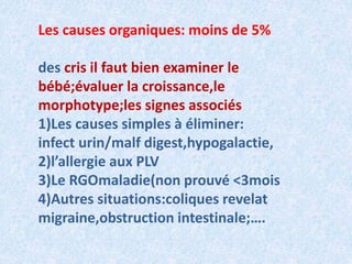 Les causes organiques: moins de 5%
des cris il faut bien examiner le
bébé;évaluer la croissance,le
morphotype;les signes associés
1)Les causes simples à éliminer:
infect urin/malf digest,hypogalactie,
2)l’allergie aux PLV
3)Le RGOmaladie(non prouvé <3mois
4)Autres situations:coliques revelat
migraine,obstruction intestinale;….
 