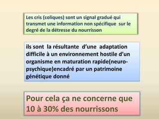 Les cris (coliques) sont un signal gradué qui
transmet une information non spécifique sur le
degré de la détresse du nourrisson
Pour cela ça ne concerne que
10 à 30% des nourrissons
 