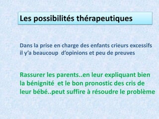 Les possibilités thérapeutiques
Dans la prise en charge des enfants crieurs excessifs
il y’a beaucoup d’opinions et peu de preuves
Rassurer les parents..en leur expliquant bien
la bénignité et le bon pronostic des cris de
leur bébé..peut suffire à résoudre le problème
 