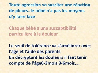 Toute agression va susciter une réaction
de pleurs..le bébé n’a pas les moyens
d’y faire face
Chaque bébé a une susceptibilité
particulière à la douleur
Le seuil de tolérance va s’améliorer avec
l’âge et l’aide des parents
En décryptant les douleurs il faut tenir
compte de l’âge0-3mois,3-6mois,…
 