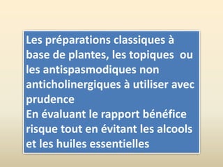 Les préparations classiques à
base de plantes, les topiques ou
les antispasmodiques non
anticholinergiques à utiliser avec
prudence
En évaluant le rapport bénéfice
risque tout en évitant les alcools
et les huiles essentielles
 