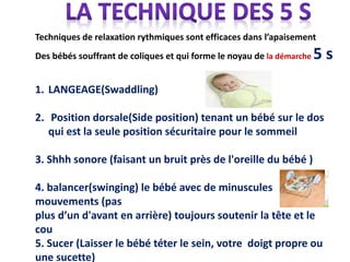 Techniques de relaxation rythmiques sont efficaces dans l’apaisement
Des bébés souffrant de coliques et qui forme le noyau de la démarche 5 s
1. LANGEAGE(Swaddling)
2. Position dorsale(Side position) tenant un bébé sur le dos
qui est la seule position sécuritaire pour le sommeil
3. Shhh sonore (faisant un bruit près de l'oreille du bébé )
4. balancer(swinging) le bébé avec de minuscules
mouvements (pas
plus d’un d'avant en arrière) toujours soutenir la tête et le
cou
5. Sucer (Laisser le bébé téter le sein, votre doigt propre ou
une sucette)
 