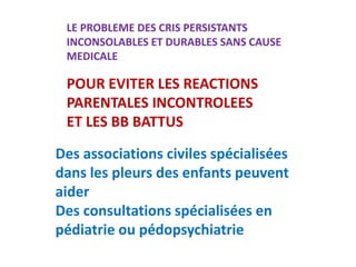 LE PROBLEME DES CRIS PERSISTANTS
INCONSOLABLES ET DURABLES SANS CAUSE
MEDICALE
POUR EVITER LES REACTIONS
PARENTALES INCONTROLEES
ET LES BB BATTUS
Des associations civiles spécialisées
dans les pleurs des enfants peuvent
aider
Des consultations spécialisées en
pédiatrie ou pédopsychiatrie
 