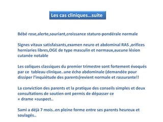Les cas cliniques…suite
Bébé rose,alerte,souriant,croissance staturo-pondérale normale
Signes vitaux satisfaisants,examen neuro et abdominal RAS ,orifices
herniaries libres,OGE de type masculin et normaux,aucune lésion
cutanée notable
Les coliques classiques du premier trimestre sont fortement évoqués
par ce tableau clinique..une écho abdominale (demandée pour
dissiper l’inquiétude des parents)revient normale et rassurante!!
La conviction des parents et la pratique des conseils simples et deux
consultations de soutien ont permis de dépasser ce
« drame »suspect..
Sami a déjà 7 mois..en pleine forme entre ses parents heureux et
soulagés..
 