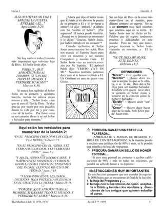 Curso 1 Lección 2
The Mailbox Club © 1970, 1976 EDNET ™ 1995 3
ALGUNO OYERE MI VOZ Y
ABRIERE LA PUERTA,
ENTRARE A EL..."
Apocalipsis 3:20.
No hay nada en todo el mundo
más importante que volverse hijo
de Dios. El Señor Jesús dijo:
PORQUE ¿QUE
APROVECHARA AL
HOMBRE, SI GANARE
TODO EL MUNDO, Y
PERDIERE SU ALMA?"
Marcos 8:36.
Si nunca has recibido al Señor
Jesús en tu corazón y quisieras
hacerlo, inclina tu cabeza ahora
mismo y dile: "Señor Jesús, creo
que tú eres el Hijo de Dios. Te doy
gracias por morir por mis pecados
dando tu vida por mí y por resu-
citar de la tumba. Por favor entra
en mi corazón ahora y se mi Señor
y Salvador para siempre."
¿Ahora qué dijo el Señor Jesús
que El haría si tú abrieras la puerta
de tu corazón a El y le invitaras a
entrar?. El dijo: "entraré." ¿Cumple
con Su Palabra el Señor? ¡Por
supuesto! El nunca puede mentirte.
¿Porqué no te detienes un momento
y le dices: "Gracias, Señor Jesús,
por haber entrado en mi corazón"?
Cuando recibimos al Señor
Jesús como nuestro Salvador, Dios
nos manda el Espíritu Santo para
vivir en nosotros y ser nuestro
Compañero y nuestro Guía. El
Señor Jesús vive en nuestro cora-
zón por Su Espíritu. El Apóstol
Pablo dijo: "CRISTO VIVE EN
MI." Nosotros también, podemos
decir esto si le hemos recibido a El.
Un Cristiano es uno en quien vive
Cristo.
Ser un hijo de Dios es la cosa más
maravillosa en el mundo; pero
déjame contarte un secreto. No va
a ser siempre muy fácil mientras
que estemos aquí en la tierra. El
Señor Jesús nos ha dicho en Su
Palabra que de seguro tendremos
pruebas y dificultades en este
mundo. Pero no hay que temer,
porque tenemos al Señor Jesús
viviendo en nosotros, y El ha
dicho:
"NO TE DESAMPARARE,
NI TE DEJARE."
Hebreos 13:5.
Aquí están los versículos para
memorizar de la lección 2:
"EN EL PRINCIPIO CREO DIOS LOS CIELOS
Y LA TIERRA." Génesis 1:1.
&
"EN EL PRINCIPIO ERA EL VERBO, Y EL
VERBO ERA CON DIOS, Y EL VERBO ERA
DIOS." Juan 1:1.
&
"Y AQUEL VERBO FUE HECHO CARNE, Y
HABITO ENTRE NOSOTROS (Y VIMOS SU
GLORIA, GLORIA COMO DEL UNIGENITO
DEL PADRE), LLENO DE GRACIA Y DE
VERDAD." Juan 1:14.
&
"Y LLEGANDO JESUS, LES HABLO,
DICIENDO: TODA POTESTAD ME ES DADA
EN EL CIELO Y EN LA TIERRA." Mateo 28:18.
&
"PORQUE ¿QUE APROVECHARA AL
HOMBRE, SI GANARE TODO EL MUNDO, Y
PERDIERE SU ALMA?" Marcos 8:36.
¶ PROCURA GANAR UNA ESTRELLA
PLATEADA...
¡APRESURATE Y MANDA DE REGRESO TU
HOJA DE CONTESTACIONES!. Si la mandas pronto
y recibes una calificación de 80% o más, se le pondrá
una estrella a tu hoja de respuestas.
¶ PROCURA GANAR UN SELLO DE HONOR
ESPECIAL...
Si eres muy puntual en contestar y recibes califi-
caciones de 90% o más en todas tus lecciones, ¡se
pondrá un sello de honor a tu diploma!.
IINSTRUCCIONES MUY IMPORTANTES
En esta lección queremos que nos mandes de regreso
la DOS hojas que se encuentran al final de la lección:
1. la hoja de Preguntas y ...
2. la hoja con tu testimonio de como aceptas-
te a Cristo y tambien los nombres y direc-
ciones de tus amigos que quieren estudiar
el curso.
DEFINICIONES
"Morar" = vivir, quedar con
"Recibir" = Quiere decir to-
mar o aceptar lo que se le ofre-
ce, o se le da. Dios dió a Su
Hijo para ser nuestro Salvador.
Recibirle a El quiere decir abrir
tu corazón al Señor Jesús y
tomarle en tu corazón como tu
Señor y Salvador.
"Existir" = Quiere decir "ser"
o "vivir".
"Crear" = Quiere decir hacer
algo de la nada. Solo Dios pue-
de hacer esto.
 