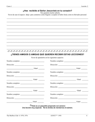 Curso 1 Lección 2
The Mailbox Club © 1970, 1976 EDNET ™ 1995 4
¿Has recibido al Señor Jesucristo en tu corazón?
Nos gustaría mucho saberlo.
Favor de usar el espacio abajo para contarnos como llegaste a aceptar al Señor Jesús como tu Salvador personal.
___________________________________________________________________________________________
___________________________________________________________________________________________
___________________________________________________________________________________________
___________________________________________________________________________________________
___________________________________________________________________________________________
___________________________________________________________________________________________
___________________________________________________________________________________________
___________________________________________________________________________________________
___________________________________________________________________________________________
___________________________________________________________________________________________
..............................
¿TIENES AMIGOS O AMIGAS QUE QUIEREN RECIBIR ESTAS LECCIONES?
Favor de apuntarlos en los siguientes espacios:
Nombre completo: ___________________________
Dirección: _________________________________
______________________________ Edad: _______
Nombre completo: ___________________________
Dirección: _________________________________
_____________________________ Edad: _______
Nombre completo: ___________________________
Dirección: _________________________________
_____________________________ Edad: _______
Nombre completo: ___________________________
Dirección: _________________________________
_____________________________ Edad: _______
Nombre completo: ___________________________
Dirección: _________________________________
_____________________________ Edad: _______
Nombre completo: ___________________________
Dirección: _________________________________
_____________________________ Edad: _______
Nombre completo: ___________________________
Dirección: _________________________________
_____________________________ Edad: _______
Nombre completo: ___________________________
Dirección: _________________________________
_____________________________ Edad: _______
¶Este es un paquetito preparado con esmero:
Una lección muy especial. No te olvides de mándarnos el exámen.
 