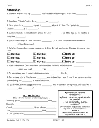 Curso 1 Lección 2
The Mailbox Club © 1970, 1976 EDNET ™ 1995 5
PREGUNTAS:
1. La Biblia dice que solo hay __________ Dios verdadero, sin embargo El existe como __________,
__________, y __________.
2. La palabra "Trinidad" quiere decir __________ en __________.
3. Crear quiere decir __________ algo de la __________. Genesis 1:1 dice: "En el principio, __________
Dios los __________ y la __________."
4. ¿Cómo se llamaba el primer hombre creado por Dios? __________. La Biblia dice que fue creado a la
imagen de __________.
5. ¿Ha existido siempre el Señor Jesucristo? __________. ¿Es el Señor Jesús verdaderamente Dios?
__________. ¿Cómo lo sabemos? _________________________________.
6. En la lección aprendimos nueve cosas acerca de Dios. En cada uno de estos libros escribe una de estas
cosas:
&DIOS ES:___________&
&DIOS ES: _____________ &
&DIOS ES: _____________
&DIOS ES:___________&
&DIOS ES:______________&
&DIOS ES: _____________
&DIOS ES:___________&
&DIOS ES:______________&
&DIOS ES: _____________
7. Antes de regresar al Cielo después de Su resurrección, Jesús dijo a Sus discípulos, "__________
___________ me es dada en el __________ y en __________ __________."
8. No hay nada en todo el mundo más importante que ___________ hijo de __________.
9. Para volverse hijo de Dios hay que __________ que Jesús es Dios y que El murió por nuestros pecados,
y también hay que __________ le en nuestro corazón.
10. ¿Es la vida Cristiana siempre muy fácil? __________, pero no debemos temer porque Jesús dijo: "No te
___________ ni te __________."
•¿Tienen los Cristianos
tentaciones?
•¿Como puedes vencer el pecado
en tu vida?
•¿Nos perdona Dios cuando
pecamos?
Encontrarás las respuestas a todas estas
preguntas en la siguiente lección..
Lección 3.
¡Apresúrate y mándanos la hoja de
respuestas de la lección 2!
¡NO O L V I D E S !
Llenar y devolver el exámen de la lección 2 y la página 4.
Nombre y apellido______________________________Edad_____
Dirección______________________________________________
Ciudad________________________ Depto. o Estado___________
País___________________________________Zona___________
A Cuál Iglesia asistes?___________________________________
 