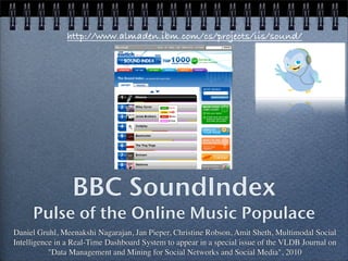 http://www.almaden.ibm.com/cs/projects/iis/sound/




                 BBC SoundIndex
     Pulse of the Online Music Populace
Daniel Gruhl, Meenakshi Nagarajan, Jan Pieper, Christine Robson, Amit Sheth, Multimodal Social
Intelligence in a Real-Time Dashboard System to appear in a special issue of the VLDB Journal on
           "Data Management and Mining for Social Networks and Social Media", 2010
 