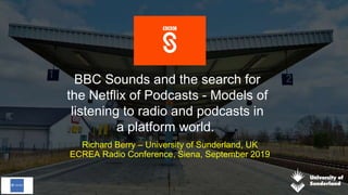 BBC Sounds and the search for
the Netflix of Podcasts - Models of
listening to radio and podcasts in
a platform world.
Richard Berry – University of Sunderland, UK
ECREA Radio Conference, Siena, September 2019
1
 