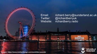 Email: richard.berry@sunderland.ac.uk
Twitter: @richardberryuk
Website: richardberry.radio
Images: https://www.motherdesign.com/work/bbc-sounds/ 11
 