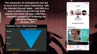 The expansion of smartphones has led
to more and more users interacting with
the internet through apps… and this is a
way in which companies can both
expand and close off data collection…
capitalist competition is driving the
internet to fragment.
Srnicek, 2017
@campfirenyc
9
 