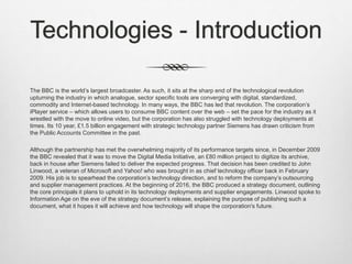 Technologies - Introduction
The BBC is the world’s largest broadcaster. As such, it sits at the sharp end of the technological revolution
upturning the industry in which analogue, sector specific tools are converging with digital, standardized,
commodity and Internet-based technology. In many ways, the BBC has led that revolution. The corporation’s
iPlayer service – which allows users to consume BBC content over the web – set the pace for the industry as it
wrestled with the move to online video, but the corporation has also struggled with technology deployments at
times. Its 10 year, £1.5 billion engagement with strategic technology partner Siemens has drawn criticism from
the Public Accounts Committee in the past.
Although the partnership has met the overwhelming majority of its performance targets since, in December 2009
the BBC revealed that it was to move the Digital Media Initiative, an £80 million project to digitize its archive,
back in house after Siemens failed to deliver the expected progress. That decision has been credited to John
Linwood, a veteran of Microsoft and Yahoo! who was brought in as chief technology officer back in February
2009. His job is to spearhead the corporation’s technology direction, and to reform the company’s outsourcing
and supplier management practices. At the beginning of 2016, the BBC produced a strategy document, outlining
the core principals it plans to uphold in its technology deployments and supplier engagements. Linwood spoke to
Information Age on the eve of the strategy document’s release, explaining the purpose of publishing such a
document, what it hopes it will achieve and how technology will shape the corporation's future.
 