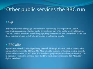 Other public services the BBC run
 S4C
Although this Welsh language channel is not operated by the Corporation, the BBC
contributes programmes funded by the licence fee as part of its public service obligation.
The BBC used to broadcast Welsh-language programmes on its own channels in Wales, but
these were transferred to S4C when it started broadcasting in 1982.
 BBC alba
A part-time Scottish Gaelic digital-only channel. Although it carries the BBC name, it is a
partnership between the BBC and MG Alba, with the majority of funding coming from the
Scottish Government via MG Alba. Scottish Gaelic programmes are also shown on BBC Two
in Scotland – subject to approval from the BBC Trust, they will move to BBC Alba after
digital switchover.
 