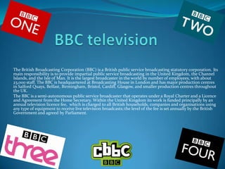 The British Broadcasting Corporation (BBC) is a British public service broadcasting statutory corporation. Its
main responsibility is to provide impartial public service broadcasting in the United Kingdom, the Channel
Islands, and the Isle of Man. It is the largest broadcaster in the world by number of employees, with about
23,000 staff. The BBC is headquartered at Broadcasting House in London and has major production centres
in Salford Quays, Belfast, Birmingham, Bristol, Cardiff, Glasgow, and smaller production centres throughout
the UK.
The BBC is a semi-autonomous public service broadcaster that operates under a Royal Charter and a Licence
and Agreement from the Home Secretary. Within the United Kingdom its work is funded principally by an
annual television licence fee, which is charged to all British households, companies and organisations using
any type of equipment to receive live television broadcasts; the level of the fee is set annually by the British
Government and agreed by Parliament.
 