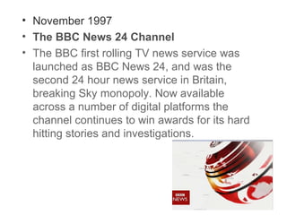 • November 1997
• The BBC News 24 Channel
• The BBC first rolling TV news service was
launched as BBC News 24, and was the
second 24 hour news service in Britain,
breaking Sky monopoly. Now available
across a number of digital platforms the
channel continues to win awards for its hard
hitting stories and investigations.

 