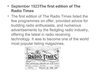 • September 1923The first edition of The
Radio Times
• The first edition of The Radio Times listed the
few programmes on offer, provided advice for
budding radio enthusiasts, and numerous
advertisements by the fledgling radio industry,
offering the latest in radio receiving
technology. It was to become one of the world
most popular listing magazines.

 