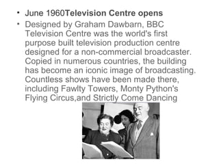 • June 1960Television Centre opens
• Designed by Graham Dawbarn, BBC
Television Centre was the world's first
purpose built television production centre
designed for a non-commercial broadcaster.
Copied in numerous countries, the building
has become an iconic image of broadcasting.
Countless shows have been made there,
including Fawlty Towers, Monty Python's
Flying Circus,and Strictly Come Dancing

 
