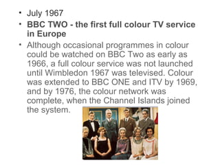 • July 1967
• BBC TWO - the first full colour TV service
in Europe
• Although occasional programmes in colour
could be watched on BBC Two as early as
1966, a full colour service was not launched
until Wimbledon 1967 was televised. Colour
was extended to BBC ONE and ITV by 1969,
and by 1976, the colour network was
complete, when the Channel Islands joined
the system.

 