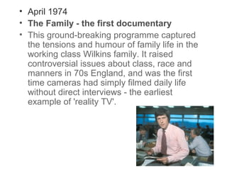 • April 1974
• The Family - the first documentary
• This ground-breaking programme captured
the tensions and humour of family life in the
working class Wilkins family. It raised
controversial issues about class, race and
manners in 70s England, and was the first
time cameras had simply filmed daily life
without direct interviews - the earliest
example of 'reality TV'.

 