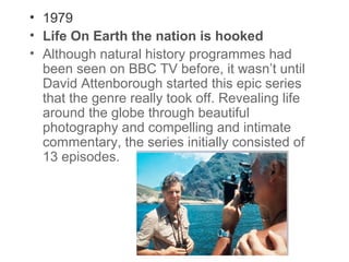 • 1979
• Life On Earth the nation is hooked
• Although natural history programmes had
been seen on BBC TV before, it wasn’t until
David Attenborough started this epic series
that the genre really took off. Revealing life
around the globe through beautiful
photography and compelling and intimate
commentary, the series initially consisted of
13 episodes.

 
