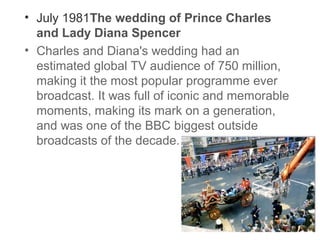 • July 1981The wedding of Prince Charles
and Lady Diana Spencer
• Charles and Diana's wedding had an
estimated global TV audience of 750 million,
making it the most popular programme ever
broadcast. It was full of iconic and memorable
moments, making its mark on a generation,
and was one of the BBC biggest outside
broadcasts of the decade.

 