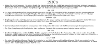 1930’s
• 1930s - The birth of television. This was the decade that changed everything, and the BBC was aware that it might have to operate in a radically
different way should war come. This didn’t stop the BBC investing and developing, and it was the first broadcaster to begin a regularly scheduled
TV service, in 1936. Radio went from strength to strength with the brand new Broadcasting House opening in 1932.
May 1932
• Our audio slideshow explores the history of Broadcasting House. The BBC had outgrown its studios at Savoy Hill, and had to find a new home.
Instead of converting another existing building, the BBC commissioned a purpose built centre. At the time it was one of only two in Europe.
Leading modernist designers were employed, and the building is a mixture of functionalist and art deco styles.
December 1932
• King George V was the first British monarch to broadcast on radio. The ground breaking moment was used to inaugurate the start of BBC Empire
Service, forerunner to today’s BBC World Service, and the King’s voice was heard for the first time by millions simultaneously.
1934
• Commercially available microphones were expensive in the 1930s, so the BBC worked with the Marconi Company to develop its own model.
• The ‘Type A’, developed and refined over the years, has become the classic BBC microphone as seen in period dramas and films.
May 1937
• Cine film of the Coronation used by the BBC in the 1953 programme All Our Yesterdays - The Passing Show. After only six months of regular TV
broadcasts, the BBC took its cameras to the Coronation of King George VI. Recording technology did not exist, so these images were filmed from a
television screen at the home of an employee of the Marconi Company.
January 1938
• The voice of Ahmad Kamal Sourour Effendi with introduction by Lord Reith. Announcer Ahmad Kamal Sourour Effendi was recruited from the
Egyptian radio service as the voice of the BBC’s first service in a foreign language. His appointment made the service popular overnight, as Effendi
was one of the most loved presenters in the Arab world.
 