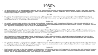 1950’s1950s
• The age of television: The 50s was the decade of television, with the televising of the Coronation the driving force behind a massive increase in sales of sets. Radio was
still very important, and early in the decade the world’s longest running radio soap opera was born - The Archers. BBC TV’s second big debut of the decade came in 1958
with the start of Blue Peter - still running to this day.
May 1950
• The Archers - the world’s longest running soap opera. Extract from a 1955 episode of The Archers. This rural soap opera is set in and around the fictitious village of
Ambridge. It was first broadcast as a trial programme on the Midlands Home Service to promote good agricultural practice. The experiment ended on 2 June, and was
then broadcast across the UK, becoming a national institution.
October 1950
• the House of Commons on BBC Parliament. Live coverage of Parliament was first discussed as part of the Woolton Committee in 1944. Described reports of the day’s
proceedings were commonplace on national radio by 1949. An experiment to televise live debate from the Commons was considered successful, but the public could not
see it. Regular live proceedings by TV were not broadcast until November 1989.
1952
• V.E.R.A. - Vision Electronic Recording Apparatus used on Panorama. Vision Electronic Recording Apparatus –V.E.R.A., has been billed as the first video tape recorder -
developed by the BBC, 1952-8. In truth this was a myth that emerged because of the BBC’s heavy promotion of the system, in spite of its obvious inferiority to rivals. The
commercially successful American Ampex machine was used on air by ITV as early as May 1957.
June 1953
• Sales of television sets soared following BBC coverage of the Coronation of Queen Elizabeth II For the first time ever a coronation moment was seen live! This event
transformed the history of television, boosting the sale of black and white television sets. Over 20 million people across Europe watched the event, with many people
clustered around friends and neighbours’ TV sets.
April 1958
• The Radiophonic Workshop is established. Delia Derbyshire and Desmond Briscoe at work. Based in the legendary Room 13 of Maida Vale studios it used an often bizarre
mix of objects to create sounds. The Radiophonic Workshop created uniquely memorable electronic sounds - such as the Doctor Who theme music - and became one of
the most significant influences on 20th century electronic music.
October 19
• Blue Peter starts its 50 year run. Blue Peter celebrates its 20th anniversary in 1978Running for more than 50 years and still going strong, Blue Peter has touched numerous
generations of children. With its intrepid presenters and characterful pets, it’s in studio 'makes' and charity appeals it genuinely engaged with younger viewers' lives and
interests. Now the programme comes from new studios at Salford Quays, Manchester.
 