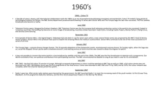 1960’s
1960s - Colour TV
• A decade of colour, drama, and international collaboration mark the 1960s as an era of exceptional broadcasting innovation and excitement. Colour TV ended a long period of
technological isolation for Britain, the BBC drama department produced world beating TV series with Doctor Who and The Forsyte Saga the two main successes. The first satellite
broadcasts also became a reality.
June 1960
• Television Centre opens. Designed by Graham Dawbarn, BBC Television Centre was the first purpose built television production centre in the world to be conceived. Copied in
numerous countries, the building has become an iconic image of broadcasting. Countless shows have been made there, including Fawlty Towers, Monty Python's Flying Circus,
and Strictly Come Dancing.
November 1963
• First episode of Doctor Who – the legend begins. Videotape had only been in use for seven years when a new science fiction series was proposed by the BBC’s head of drama.
Verity Lambert, Doctor Who’s first producer was quick to exploit the amazing effects the medium could achieve. Doctor Who continues to be one of the most successful sci-fi
series of all time.
January 1967
• The Forsyte Saga – costume drama changes forever. The 26 episode adaptation of the Galsworthy novels, revolutionised costume drama. On Sunday nights, when the Saga was
on, social life stopped. Dinner parties were scheduled around it, and evening service at some churches was moved to allow churchgoers to watch!
June 1967
• It was not possible to connect the entire world in a live broadcast by satellite until the end of the 1960s. The BBC was the first broadcaster to attempt such a programme. Our
World consisted of live, non-political contributions from participating countries. The BBC commissioned the Beatles to sing all you need is Love for its contribution.
July 1967
• BBC TWO - the first full colour TV service in Europe. Although occasional programmes in colour could be watched on BBC Two as early as 1966, a full colour service was not
launched until 1967. Wimbledon tennis was the first programme of the new service. Colour was extended to BBC ONE and ITV by 1969, and by 1976, the colour network was
complete, when the Channel Islands joined the system.
September 1967
• Radio 1 goes live. After pirate radio stations were banned by the government, the BBC launched Radio 1 to meet the increasing need of the youth market. Its first DJ was Tony
Blackburn, its first programme Daily Disc Delivery, and the first record played was Flowers in the Rain by The Move.
 