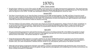 1970’s
1970s - Classic comedy
• Despite hyper-inflation in much of the world, the BBC scored major hits in its light entertainment programmes. The award winning
Fawlty Towers, Are You Being Served and The Good Life, plus the ratings topping Morecambe and Wise Show and The Two Ronnie’s
were the big hits of the 1970s. The BBC also developed CEEFAX for TV, and quadraphonic sound for radio.
January 1970
• The Open University goes on air. How the Open University and the BBC worked together. The BBC and Open University joined
forces to create a long-standing partnership which transformed access to university education. This followed a desire to open up
learning by Prime Minister Harold Wilson in the 1960s. The combination of early morning and late night broadcasts with written
materials, became an international model for distance learning.
April 1972
• The first children’s TV news bulletin. John Craven was chosen to present the programme, sitting in front of a desk, not behind, so
as not to remind children of a teacher! Newsround was the first sustained attempt to give children a news service which they
could call their own. It broke two major news stories: an assassination attempt on Pope John Paul, and the loss of the Space
Shuttle Challenger in 1986.
April 1974
• this ground-breaking programme captured the tensions and humour of ordinary family life in the Wilkins household. It raised
controversial issues about class, race and manners in 70s England, and was the first time cameras had simply filmed daily life
without direct interviews - the earliest example of 'reality TV'
September 1974
• Originally designed by BBC engineers to provide subtitles for the deaf, CEEFAX (derived from 'see-facts') was the first teletext
service in the world. Its information was wide-ranging, including news, weather, and sport. CEEFAX finally ceased operation in
October 2012, but other broadcasters’ teletext services remain on air and popular, particularly in the Nordic countries.
January 1979
• Although natural history programmes had been seen before, it wasn’t until David Attenborough started this epic series that the
genre really took off. Revealing life around the globe through beautiful photography and compelling and intimate commentary, the
series initially consisted of 13 episodes.
 