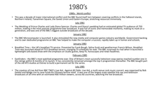 1980’s
1980s - World conflict
• This was a decade of major international conflict and the BBC found itself torn between covering conflicts in the Falkland Islands,
Northern Ireland, Tiananmen Square, the Soviet Union and Eastern Europe, stretching resources immensely.
July 1981
• The Wedding of Prince Charles and Lady Diana Spencer. Charles and Diana's wedding had an estimated global TV audience of 750
million, making it the most popular programme ever broadcast. It was full of iconic and memorable moments, making its mark on a
generation, and was one of the BBC’s biggest outside broadcasts of the decade.
January 1982
• The BBC Microcomputer is launched. It also stimulated the new media and computer games industry worldwide. Government backing
and its own dedicated programme on BBC Two helped to make the computer a success, rapidly taken up in homes and schools.
January 1983
• Breakfast Time – the UK’s breakfast TV service. Presented by Frank Bough, Selina Scott and weatherman Francis Wilson. Breakfast
Time was launched ahead of ITV’s breakfast service, changing TV schedules for ever. The BBC surprised its rival when it launched a
lightweight sofa based show with the emphasis on studio guests, keep fit, horoscopes and news headlines.
February 1985
• EastEnders - the BBC's most watched programme ever. One of Britain's most successful television soap operas reached number one in
the ratings within 8 months of its launch. It has consistently remained amongst the top 5 programmes thereafter. The BBC bought part
of the old ATV studios at Elstree to build a permanent set for the series.
July 1985
• The creation of Live Aid from BBC TWO's Live Aid - Against All Odds. Live Aid, a multi-venue rock music concert, was organised by Bob
Geldof and Midge Ure to raise funds for Ethiopia famine relief. It was one of the largest-scale satellite link-ups and television
broadcasts of all time with an estimated 400 million viewers, across 60 countries, watching the live broadcast.
 