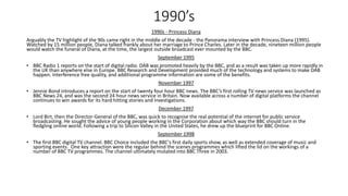 1990’s
1990s - Princess Diana
Arguably the TV highlight of the 90s came right in the middle of the decade - the Panorama interview with Princess Diana (1995).
Watched by 15 million people, Diana talked frankly about her marriage to Prince Charles. Later in the decade, nineteen million people
would watch the funeral of Diana, at the time, the largest outside broadcast ever mounted by the BBC.
September 1995
• BBC Radio 1 reports on the start of digital radio. DAB was promoted heavily by the BBC, and as a result was taken up more rapidly in
the UK than anywhere else in Europe. BBC Research and Development provided much of the technology and systems to make DAB
happen. Interference free quality, and additional programme information are some of the benefits.
November 1997
• Jennie Bond introduces a report on the start of twenty four hour BBC news. The BBC’s first rolling TV news service was launched as
BBC News 24, and was the second 24 hour news service in Britain. Now available across a number of digital platforms the channel
continues to win awards for its hard hitting stories and investigations.
December 1997
• Lord Birt, then the Director-General of the BBC, was quick to recognise the real potential of the internet for public service
broadcasting. He sought the advice of young people working in the Corporation about which way the BBC should turn in the
fledgling online world. Following a trip to Silicon Valley in the United States, he drew up the blueprint for BBC Online.
September 1998
• The first BBC digital TV channel. BBC Choice included the BBC's first daily sports show, as well as extended coverage of music and
sporting events. One key attraction were the regular behind the scenes programmes which lifted the lid on the workings of a
number of BBC TV programmes. The channel ultimately mutated into BBC Three in 2003.
 