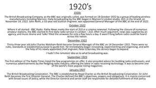 1920’s1920s
The British Broadcasting Company, as the BBC was originally called, was formed on 18 October 1922 by a group of leading wireless
manufacturers including Marconi. Daily broadcasting by the BBC began in Marconi’s London studio, 2LO, in the Strand, on
November 14, 1922. John Reith, a 33-year-old Scottish engineer, was appointed General Manager of the BBC at the end of 1922.
October 1922
Where it all started - BBC Radio. Pathe News marks the start of 2LO in a cinema newsreel. Following the closure of numerous
amateur stations, the BBC started its first daily radio service in London – 2LO. After much argument, news was supplied by an
agency, and music drama and 'talks' filled the airwaves for only a few hours a day. It wasn't long before radio could be heard
across the nation.
December 1922
Thirty-three year old John Charles Walsham Reith became General Manager of the BBC on 14 December 1922. There were no
rules, standards or established purpose to guide him. He immediately began innovating, experimenting and organising, and with
the help of his newly appointed chief engineer, Peter Eckersley, the service began to expand.
I hadn't the remotest idea as to what broadcasting was.
September 1923
The first edition of The Radio Times listed the few programmes on offer. It also provided advice for budding radio enthusiasts, and
numerous advertisements by the fledgling radio industry, offering the latest in radio receiving technology. It was to become one
of the world’s most popular listing magazines.
January 1927
The British Broadcasting Corporation. The BBC is established by Royal Charter as the British Broadcasting Corporation. Sir John
Reith becomes the first Director-General. The Charter defined the BBC’s objectives, powers and obligations. It is mainly concerned
with broad issues of policy, while the Director-General and senior staff are responsible for detailed fulfilment of that policy.
 