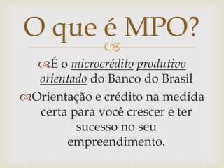
É o microcrédito produtivo
orientado do Banco do Brasil
Orientação e crédito na medida
certa para você crescer e ter
sucesso no seu
empreendimento.
O que é MPO?
 