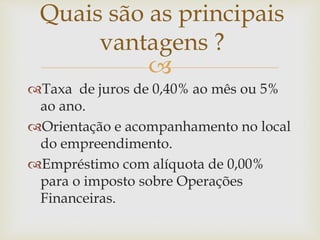 
Taxa de juros de 0,40% ao mês ou 5%
ao ano.
Orientação e acompanhamento no local
do empreendimento.
Empréstimo com alíquota de 0,00%
para o imposto sobre Operações
Financeiras.
Quais são as principais
vantagens ?
 