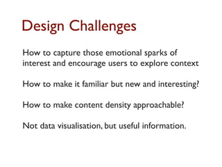 Design Challenges
How to capture those emotional sparks of
interest and encourage users to explore context

How to make it familiar but new and interesting?

How to make content density approachable?

Not data visualisation, but useful information.
 