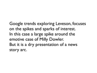 Google trends exploring Leveson, focuses
on the spikes and sparks of interest.
In this case a large spike around the
emotive case of Milly Dowler.
But it is a dry presentation of a news
story arc.
 