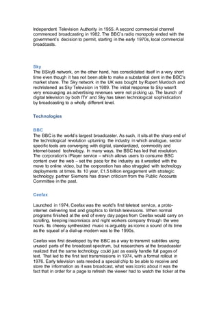 Independent Television Authority in 1955. A second commercial channel
commenced broadcasting in 1982. The BBC’s radio monopoly ended with the
government’s decision to permit, starting in the early 1970s, local commercial
broadcasts.
Sky
The BSkyB network, on the other hand, has consolidated itself in a very short
time even though it has not been able to make a substantial dent in the BBC's
market share. The Sky network in the UK was bought by Rupert Murdoch and
rechristened as Sky Television in 1989. The initial response to Sky wasn't
very encouaging as advertising revenues were not picking up. The launch of
digital television by both ITV and Sky has taken technological sophistication
by broadcasting to a wholly different level.
Technologies
BBC
The BBC is the world’s largest broadcaster. As such, it sits at the sharp end of
the technological revolution upturning the industry in which analogue, sector
specific tools are converging with digital, standardized, commodity and
Internet-based technology. In many ways, the BBC has led that revolution.
The corporation’s iPlayer service – which allows users to consume BBC
content over the web – set the pace for the industry as it wrestled with the
move to online video, but the corporation has also struggled with technology
deployments at times. Its 10 year, £1.5 billion engagement with strategic
technology partner Siemens has drawn criticism from the Public Accounts
Committee in the past.
Ceefax
Launched in 1974, Ceefax was the world's first teletext service, a proto-
internet delivering text and graphics to British televisions. When normal
programs finished at the end of every day pages from Ceefax would carry on
scrolling, keeping insomniacs and night workers company through the wee
hours. Its cheesy synthesized music is arguably as iconic a sound of its time
as the squeal of a dial-up modem was to the 1990s.
Ceefax was first developed by the BBC as a way to transmit subtitles using
unused parts of the broadcast spectrum, but researchers at the broadcaster
realized that the same technology could just as easily handle full pages of
text. That led to the first test transmissions in 1974, with a formal rollout in
1976. Early television sets needed a special chip to be able to receive and
store the information as it was broadcast, what was iconic about it was the
fact that in order for a page to refresh the viewer had to watch the ticker at the
 