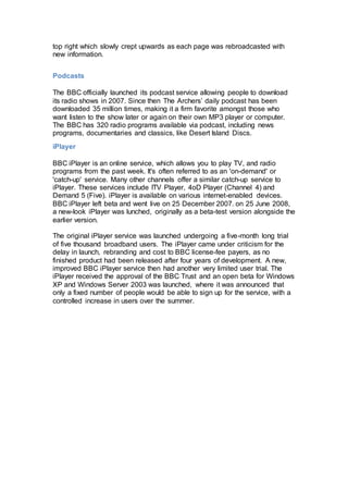 top right which slowly crept upwards as each page was rebroadcasted with
new information.
Podcasts
The BBC officially launched its podcast service allowing people to download
its radio shows in 2007. Since then The Archers’ daily podcast has been
downloaded 35 million times, making it a firm favorite amongst those who
want listen to the show later or again on their own MP3 player or computer.
The BBC has 320 radio programs available via podcast, including news
programs, documentaries and classics, like Desert Island Discs.
iPlayer
BBC iPlayer is an online service, which allows you to play TV, and radio
programs from the past week. It's often referred to as an 'on-demand' or
'catch-up' service. Many other channels offer a similar catch-up service to
iPlayer. These services include ITV Player, 4oD Player (Channel 4) and
Demand 5 (Five). iPlayer is available on various internet-enabled devices.
BBC iPlayer left beta and went live on 25 December 2007. on 25 June 2008,
a new-look iPlayer was lunched, originally as a beta-test version alongside the
earlier version.
The original iPlayer service was launched undergoing a five-month long trial
of five thousand broadband users. The iPlayer came under criticism for the
delay in launch, rebranding and cost to BBC license-fee payers, as no
finished product had been released after four years of development. A new,
improved BBC iPlayer service then had another very limited user trial. The
iPlayer received the approval of the BBC Trust and an open beta for Windows
XP and Windows Server 2003 was launched, where it was announced that
only a fixed number of people would be able to sign up for the service, with a
controlled increase in users over the summer.
 