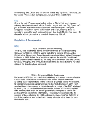 documentary The Office, and still present till this day Top Gear. These are just
few iconic TV series that BBC provides, however there is still more.
Sky
One of the main Programs and selling points to Sky is their sport channel.
Allowing the viewer to watch all the Premier League matches. Sky Sports isn't
just a channel that showcases football and Premier League. The sport
categories varies from Tennis to Formula1 and so on, meaning there is
something special for each individual viewer. Just like BBC, Sky has many HD
channels with all genres that a potential viewer may think of.
Regulations & Controversies
BBC
1926 - General Strike Controversy
The BBC was established as the privately controlled British Broadcasting
Company in 1922. In 1926 the unions called for a General Strike and the
Conservative Government feared the outbreak of revolution, as had happened
in Russia in 1917. Labor Party politicians such as Ramsay McDonald and
Philip Snowden criticised the BBC for being pro-Government and anti-Unions;
however, throughout the strike, Reith insisted that the news bulletins report all
sides of the dispute without comment.
1930 – Commercial Radio Controversy
Because the BBC had become both a monopoly and a non-commercial entity,
it soon faced controversial competition from British subjects who were
operating leased transmitters on the continent of Europe before World War II,
to blast commercial radio programmes into the United Kingdom. John Reith
who had been given powers to dictate the cultural output of the BBC retaliated
by leading the opposition to these commercial stations. Controversy spilled
over into the press when the British government attempted to censor the
printing of their programme information. The pressure was created by the
success of these stations. By 1938 on Sundays, it was reported that 80% of
the British audience was tuning into commercial radio, rather than the non-
commercial BBC.
 
