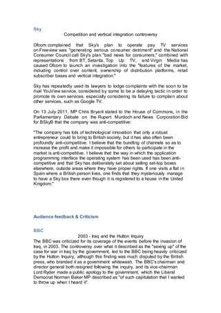 Sky
Competition and vertical integration controversy
Ofcom complained that Sky's plan to operate pay TV services
on Freeview was "generating serious consumer detriment" and the National
Consumer Council call Sky's plan "bad news for consumers," combined with
representations from BT, Setanta, Top Up TV, and Virgin Media has
caused Ofcom to launch an investigation into the "features of the market,
including control over content, ownership of distribution platforms, retail
subscriber bases and vertical integration."
Sky has repeatedly used its lawyers to lodge complaints with the soon to be
rival YouView service, considered by some to be a delaying tactic in order to
promote its own services, especially considering its failure to complain about
other services, such as Google TV.
On 13 July 2011, MP Chris Bryant stated to the House of Commons, in the
Parliamentary Debate on the Rupert Murdoch and News Corporation Bid
for BSkyB that the company was anti-competitive:
"The company has lots of technological innovation that only a robust
entrepreneur could to bring to British society, but it has also often been
profoundly anti-competitive. I believe that the bundling of channels so as to
increase the profit and make it impossible for others to participate in the
market is anti-competitive. I believe that the way in which the application
programming interface the operating system has been used has been anti-
competitive and that Sky has deliberately set about selling set-top boxes
elsewhere, outside areas where they have proper rights. If one visits a flat in
Spain where a British person lives, one finds that they mysteriously manage
to have a Sky box there even though it is registered to a house in the United
Kingdom."
Audience feedback & Criticism
BBC
2003 - Iraq and the Hutton Inquiry
The BBC was criticized for its coverage of the events before the invasion of
Iraq, in 2003. The controversy over what it described as the "sexing up" of the
case for war in Iraq by the government, led to the BBC being heavily criticized
by the Hutton Inquiry, although this finding was much disputed by the British
press, who branded it as a government whitewash. The BBC's chairman and
director general both resigned following the inquiry, and its vice-chairman
Lord Ryder made a public apology to the government, which the Liberal
Democrat Norman Baker MP described as "of such capitulation that I wanted
to throw up when I heard it”.
 